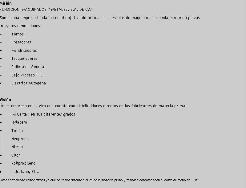 Cuadro de texto: MisinFUNDICION, MAQUINADOS Y METALES, S.A. DE C.V.Somos una empresa fundada con el objetivo de brindar los servicios de maquinados especialmente en piezas mayores dimensiones:	Tornos  	Fresadoras  	Mandriladoras  	Troqueladoras	Pailera en General  	Bajo Proceso TIG  Elctrica AutgenaVisinnica empresa en su giro que cuenta con distribuidores directos de los fabricantes de materia prima:	Mi Carta ( en sus diferentes grados )	Nylacero	Tefln	Neopreno	Nitrilo	Viton	PolipropilenoUretano, Etc.Somos altamente competitivos ya que no somos intermediarios de la materia prima y tambin contamos con el costo de mano de obra