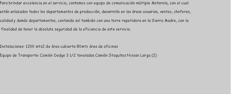 Cuadro de texto: Para brindar excelencia en el servicio, contamos con equipo de comunicacin mltiple Motorola, con el cual estn enlazados todos los departamentos de produccin, desarrollo en las reas usuarias, ventas, choferes, calidad y dems departamentos, contando as tambin con una torre repetidora en la Sierra Madre, con la finalidad de tener la absoluta seguridad de la eficiencia de este servicio.Instalaciones: 1200 mts2 de rea cubierta 80mts rea de oficinasEquipo de Transporte: Camin Dodge 3 1/2 toneladas Camin Staquitas Nissan Larga (2)